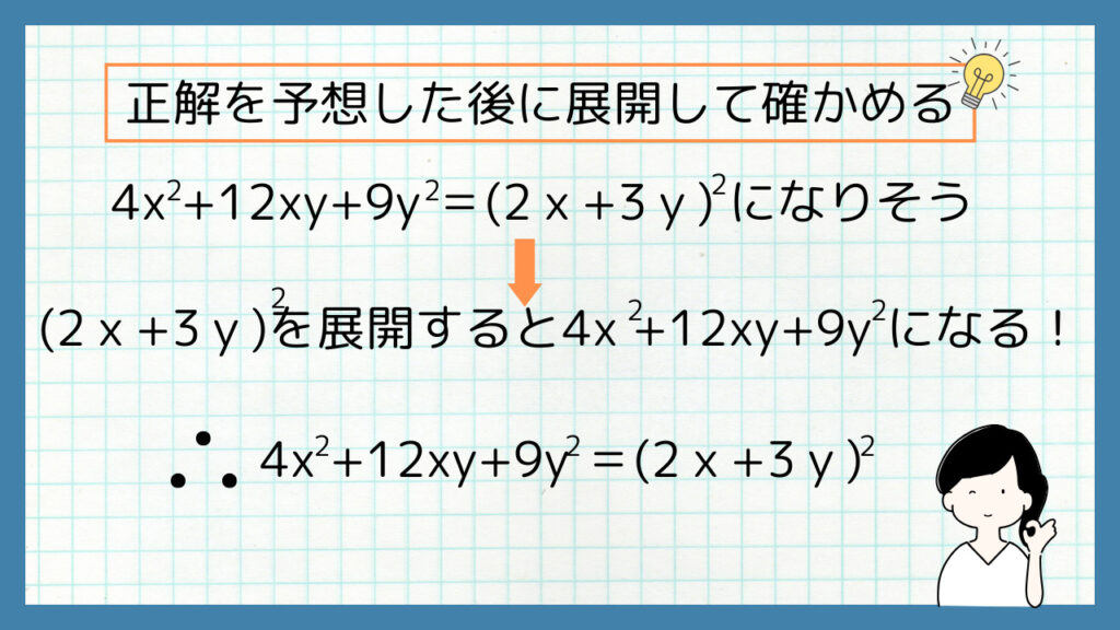 正解を予想した後に展開して確かめる
4x^2+12xy+9y^2＝(2ｘ+3ｙ)^2になりそう
⇓
(2ｘ+3ｙ)^2を展開すると4x^2+12xy+9y^2になる！
よって、4x^2+12xy+9y^2＝(2ｘ+3ｙ)^2
