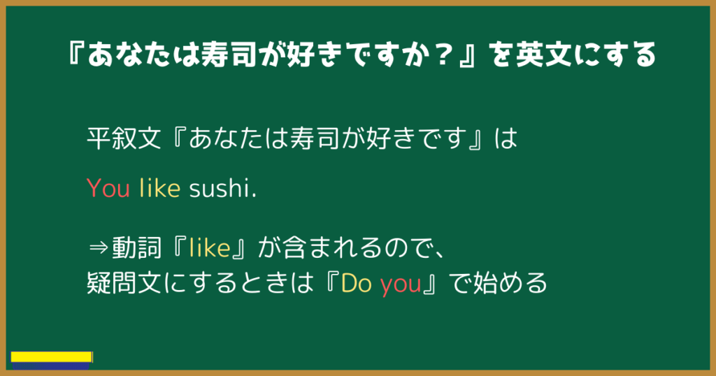 『あなたは寿司が好きですか？』を英文にする  平叙文『あなたは寿司が好きです』は
You like sushi.
⇒動詞『like』が含まれるので、
疑問文にするときは『Do you』で始める